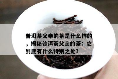 普洱茶父亲的茶是什么样的，揭秘普洱茶父亲的茶：它到底有什么特别之处？