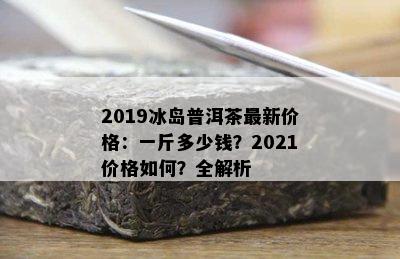 2019冰岛普洱茶最新价格：一斤多少钱？2021价格如何？全解析