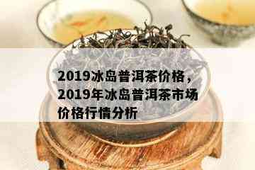 2019冰岛普洱茶价格，2019年冰岛普洱茶市场价格行情分析