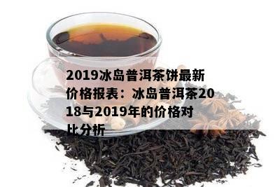 2019冰岛普洱茶饼最新价格报表：冰岛普洱茶2018与2019年的价格对比分析