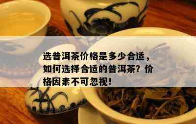 选普洱茶价格是多少合适，如何选择合适的普洱茶？价格因素不可忽视！