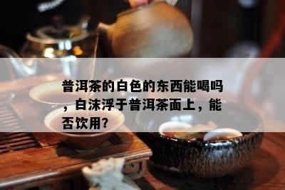 普洱茶的白色的东西能喝吗，白沫浮于普洱茶面上，能否饮用？