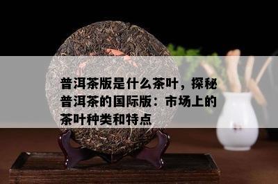 普洱茶版是什么茶叶，探秘普洱茶的国际版：市场上的茶叶种类和特点