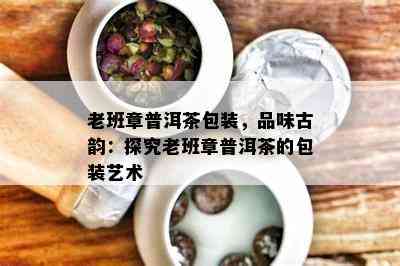 老班章普洱茶包装，品味古韵：探究老班章普洱茶的包装艺术