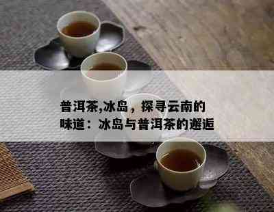 普洱茶,冰岛，探寻云南的味道：冰岛与普洱茶的邂逅