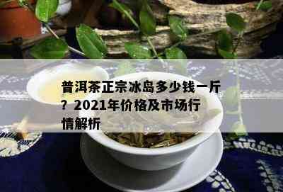 普洱茶正宗冰岛多少钱一斤？2021年价格及市场行情解析