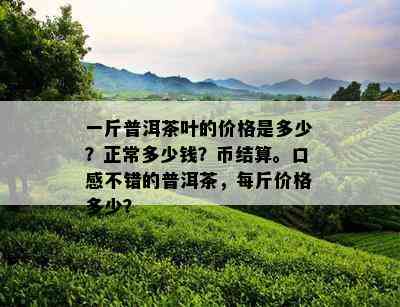 一斤普洱茶叶的价格是多少？正常多少钱？币结算。口感不错的普洱茶，每斤价格多少？