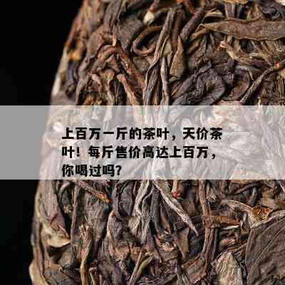 上百万一斤的茶叶，天价茶叶！每斤售价高达上百万，你喝过吗？