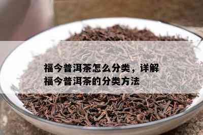 福今普洱茶怎么分类，详解福今普洱茶的分类方法