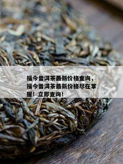 福今普洱茶最新价格查询，福今普洱茶最新价格尽在掌握！立即查询！