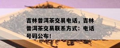 吉林普洱茶交易电话，吉林普洱茶交易联系方式：电话号码公布！