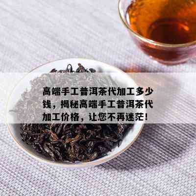 高端手工普洱茶代加工多少钱，揭秘高端手工普洱茶代加工价格，让您不再迷茫！