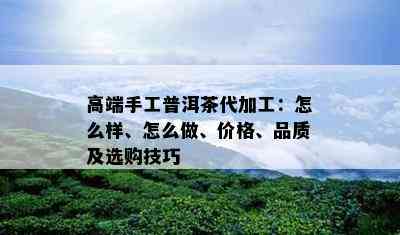 高端手工普洱茶代加工：怎么样、怎么做、价格、品质及选购技巧