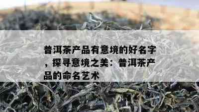 普洱茶产品有意境的好名字，探寻意境之美：普洱茶产品的命名艺术