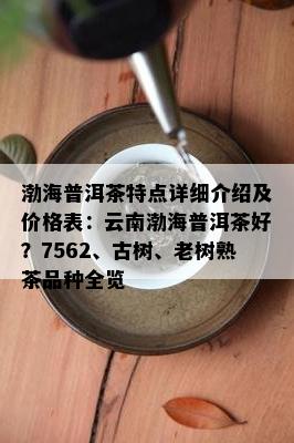 渤海普洱茶特点详细介绍及价格表：云南渤海普洱茶好？7562、古树、老树熟茶品种全览