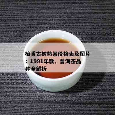 樟香古树熟茶价格表及图片：1991年款、普洱茶品种全解析