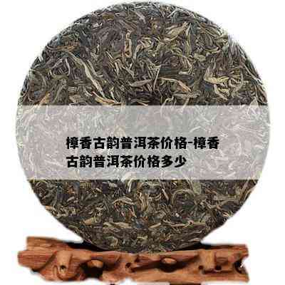 樟香古韵普洱茶价格-樟香古韵普洱茶价格多少