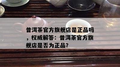 普洱茶官方旗舰店是正品吗，权威解答：普洱茶官方旗舰店是否为正品？