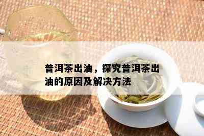 普洱茶出油，探究普洱茶出油的原因及解决方法