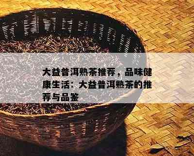 大益普洱熟茶推荐，品味健康生活：大益普洱熟茶的推荐与品鉴