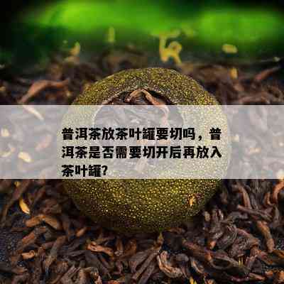 普洱茶放茶叶罐要切吗，普洱茶是否需要切开后再放入茶叶罐？