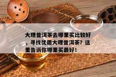 大理普洱茶去哪里买比较好，寻找优质大理普洱茶？这里告诉你哪里买更好！