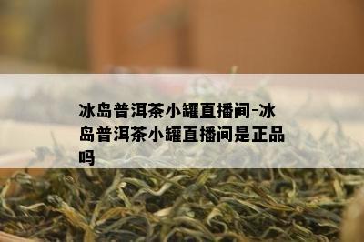 冰岛普洱茶小罐直播间-冰岛普洱茶小罐直播间是正品吗