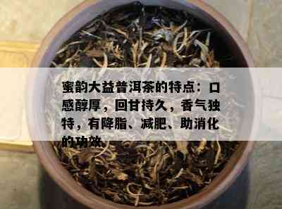 蜜韵大益普洱茶的特点：口感醇厚，回甘持久，香气独特，有降脂、减肥、助消化的功效。