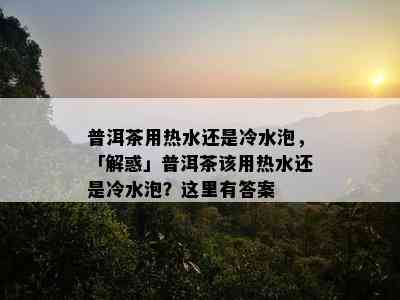 普洱茶用热水还是冷水泡，「解惑」普洱茶该用热水还是冷水泡？这里有答案