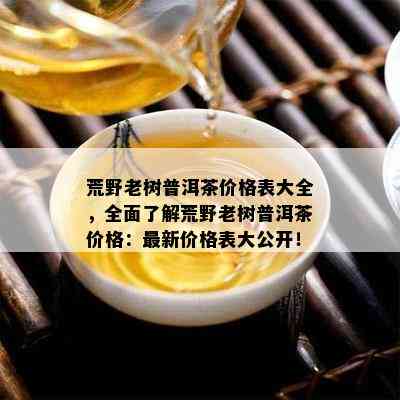 荒野老树普洱茶价格表大全，全面了解荒野老树普洱茶价格：最新价格表大公开！