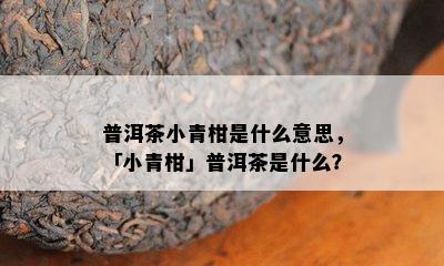 普洱茶小青柑是什么意思，「小青柑」普洱茶是什么？