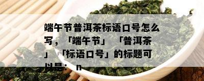 端午节普洱茶标语口号怎么写，「端午节」 「普洱茶」 「标语口号」的标题可以是： n