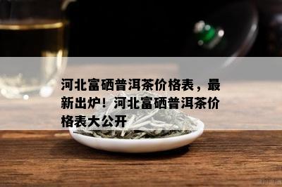 河北富硒普洱茶价格表，最新出炉！河北富硒普洱茶价格表大公开