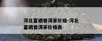 河北富硒普洱茶价格-河北富硒普洱茶价格表