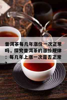 普洱茶每几年涨价一次正常吗，探究普洱茶的涨价规律：每几年上涨一次是否正常？