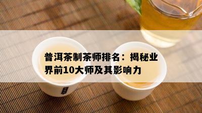 普洱茶制茶师排名：揭秘业界前10大师及其影响力