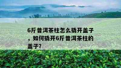 6斤普洱茶柱怎么撬开盖子，如何撬开6斤普洱茶柱的盖子？