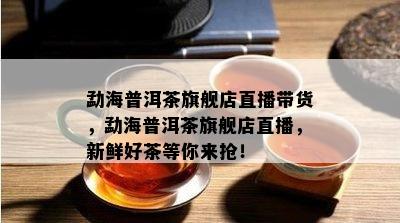 勐海普洱茶旗舰店直播带货，勐海普洱茶旗舰店直播，新鲜好茶等你来抢！