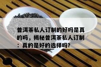 普洱茶私人订制的好吗是真的吗，揭秘普洱茶私人订制：真的是好的选择吗？