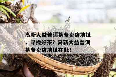 高新大益普洱茶专卖店地址，寻找好茶？高新大益普洱茶专卖店地址在此！