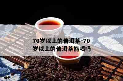 70岁以上的普洱茶-70岁以上的普洱茶能喝吗