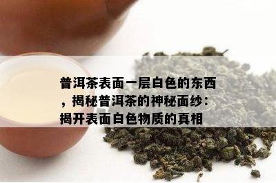 普洱茶表面一层白色的东西，揭秘普洱茶的神秘面纱：揭开表面白色物质的真相