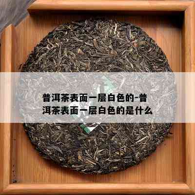 普洱茶表面一层白色的-普洱茶表面一层白色的是什么