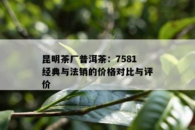 昆明茶厂普洱茶：7581经典与法销的价格对比与评价