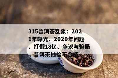 315普洱茶乱象：2021年曝光、2020年问题、打假18亿、争议与骗局，普洱茶抽检不合格