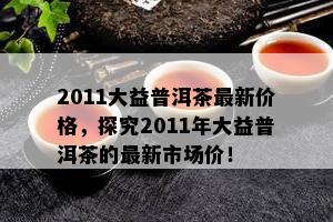 2011大益普洱茶最新价格，探究2011年大益普洱茶的最新市场价！