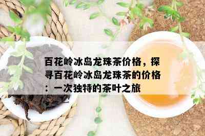 百花岭冰岛龙珠茶价格，探寻百花岭冰岛龙珠茶的价格：一次独特的茶叶之旅