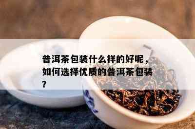 普洱茶包装什么样的好呢，如何选择优质的普洱茶包装？