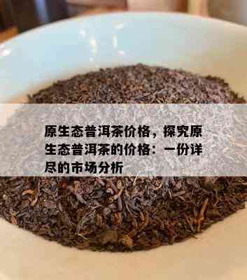 原生态普洱茶价格，探究原生态普洱茶的价格：一份详尽的市场分析