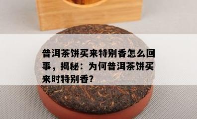 普洱茶饼买来特别香怎么回事，揭秘：为何普洱茶饼买来时特别香？